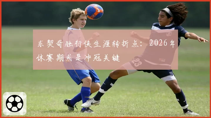 东契奇独行侠生涯转折点:2026年休赛期或是冲冠关键