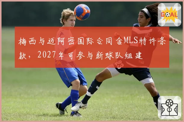 梅西与迈阿密国际合同含MLS特许条款，2027年可参与新球队组建