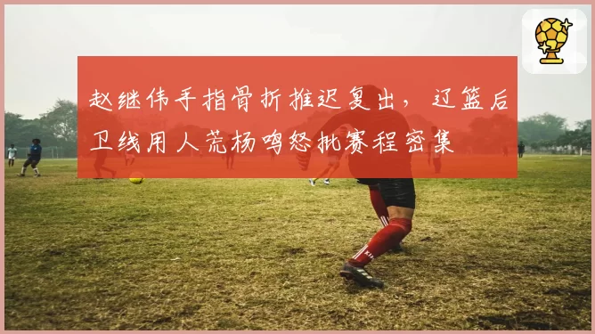 赵继伟手指骨折推迟复出，辽篮后卫线用人荒杨鸣怒批赛程密集
