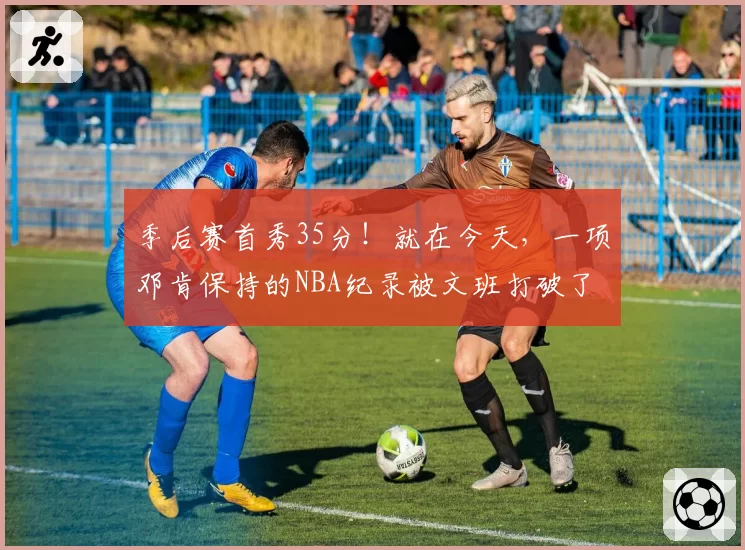 季后赛首秀35分！就在今天，一项邓肯保持的NBA纪录被文班打破了