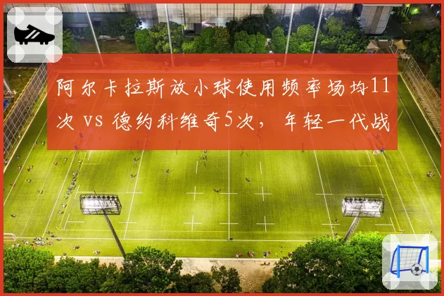 阿尔卡拉斯放小球使用频率场均11次 vs 德约科维奇5次,年轻一代战术冒险程度差异