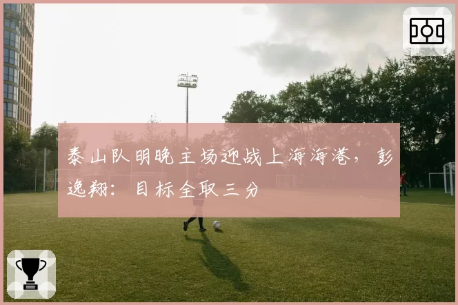 泰山队明晚主场迎战上海海港,彭逸翔:目标全取三分