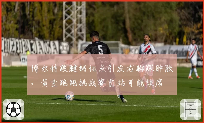 博尔特跟腱钙化点引发右脚踝肿胀，黄金跑跑挑战赛首站可能缺席