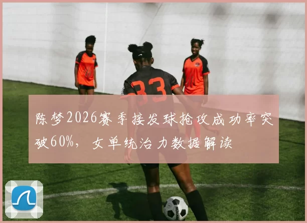 陈梦2026赛季接发球抢攻成功率突破60%，女单统治力数据解读
