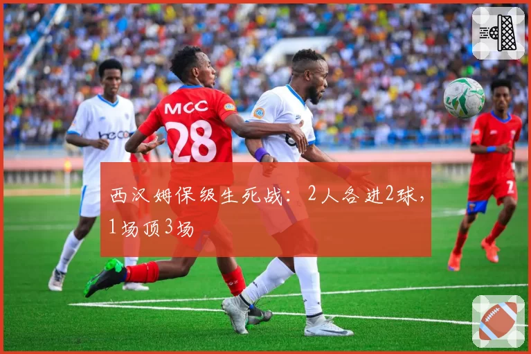 西汉姆保级生死战：2人各进2球，1场顶3场