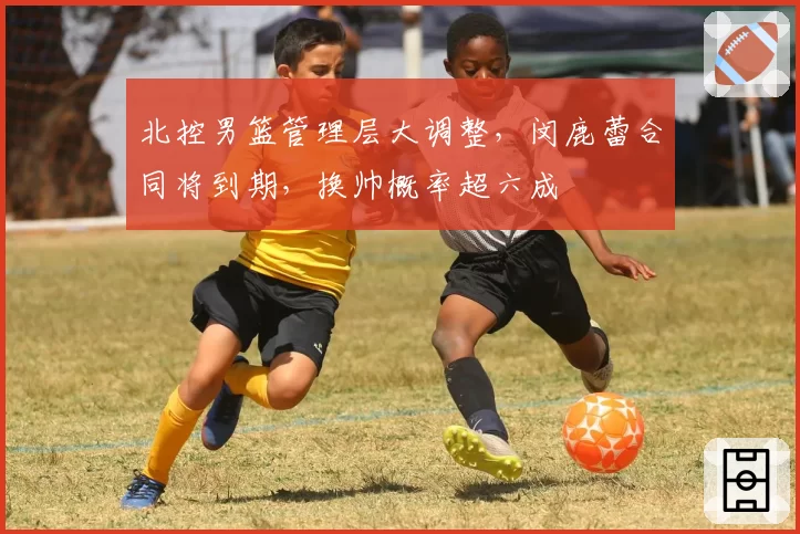 北控男篮管理层大调整，闵鹿蕾合同将到期，换帅概率超六成