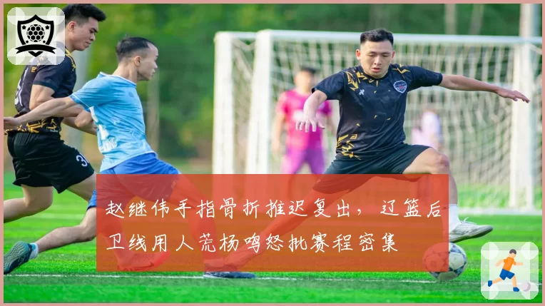 赵继伟手指骨折推迟复出，辽篮后卫线用人荒杨鸣怒批赛程密集