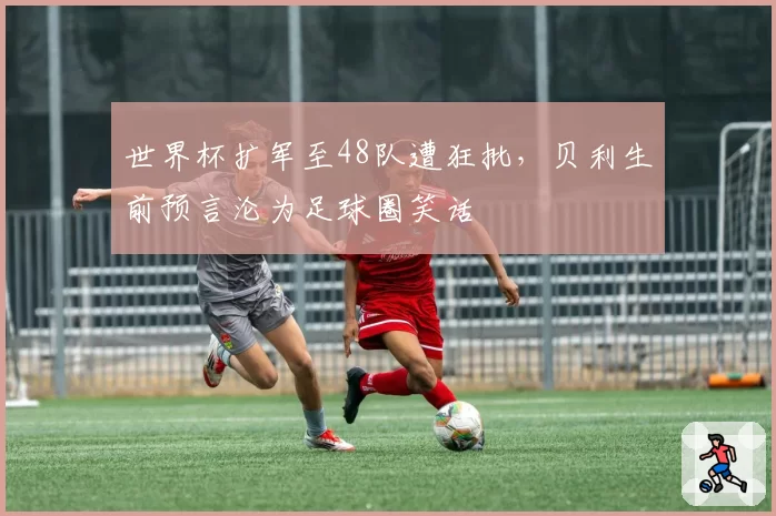 世界杯扩军至48队遭狂批，贝利生前预言沦为足球圈笑话