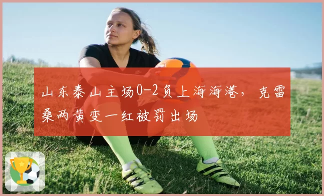 山东泰山主场0-2负上海海港,克雷桑两黄变一红被罚出场