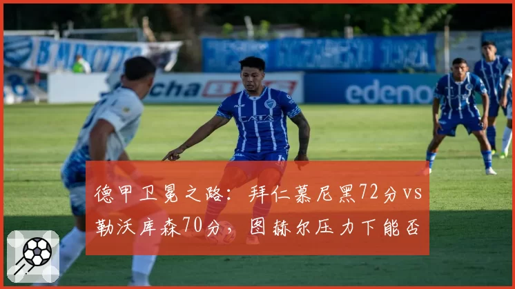 德甲卫冕之路：拜仁慕尼黑72分vs勒沃库森70分，图赫尔压力下能否稳住？