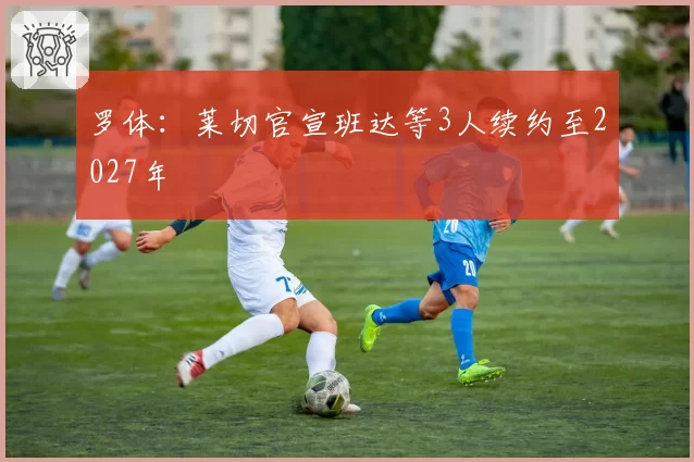 罗体：莱切官宣班达等3人续约至2027年