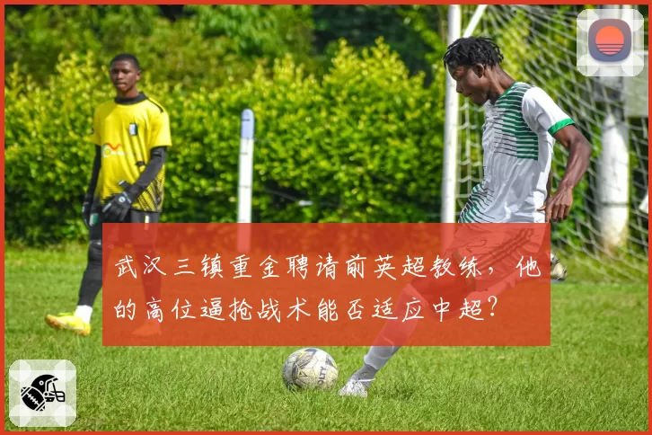 武汉三镇重金聘请前英超教练,他的高位逼抢战术能否适应中超?