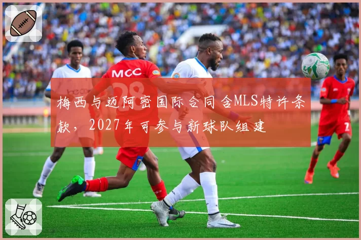 梅西与迈阿密国际合同含MLS特许条款，2027年可参与新球队组建