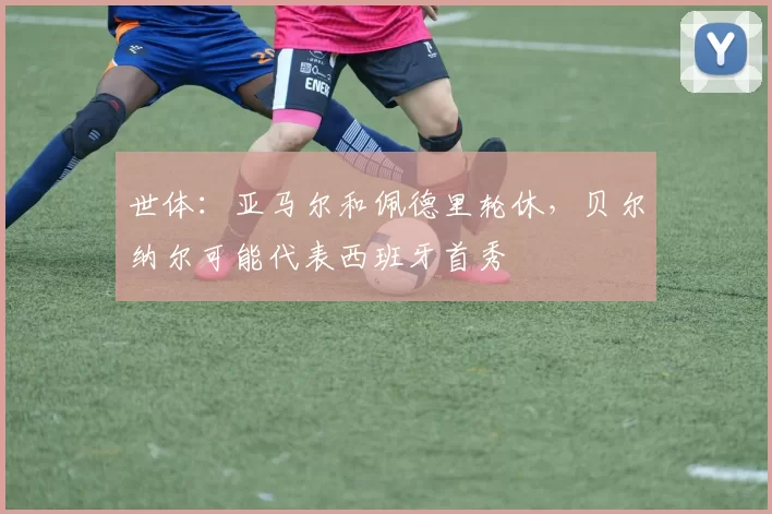 世体：亚马尔和佩德里轮休，贝尔纳尔可能代表西班牙首秀
