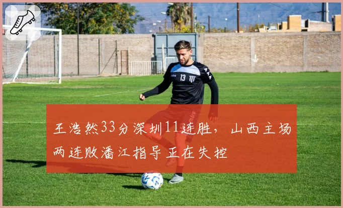 王浩然33分深圳11连胜，山西主场两连败潘江指导正在失控