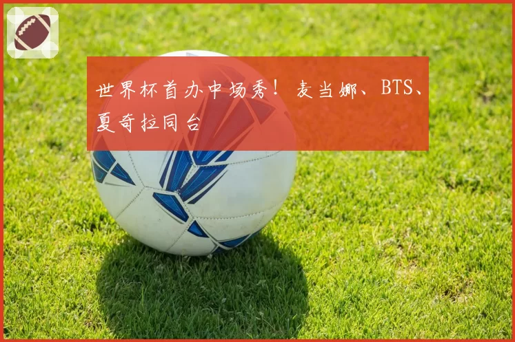 世界杯首办中场秀！麦当娜、BTS、夏奇拉同台