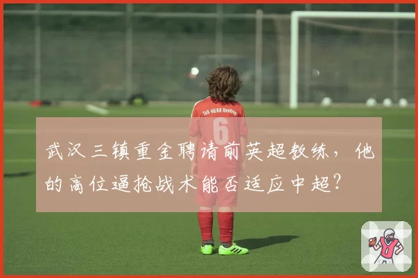 武汉三镇重金聘请前英超教练,他的高位逼抢战术能否适应中超?