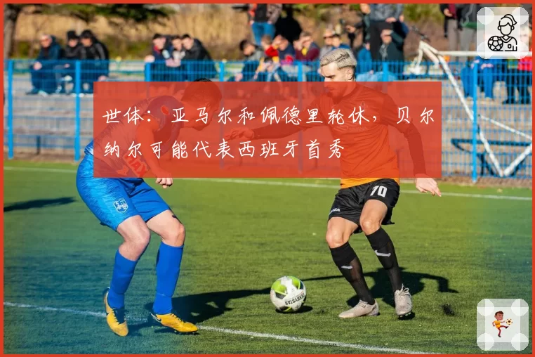 世体：亚马尔和佩德里轮休，贝尔纳尔可能代表西班牙首秀