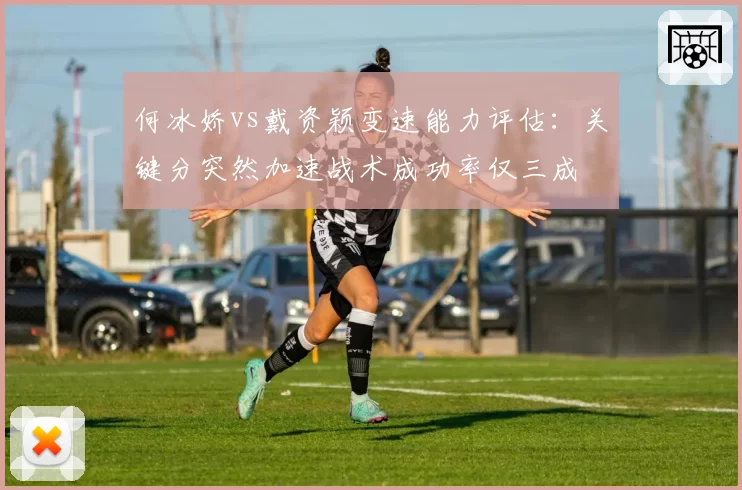 何冰娇vs戴资颖变速能力评估：关键分突然加速战术成功率仅三成