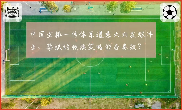 中国女排一传体系遭意大利发球冲击，蔡斌的轮换策略能否奏效？