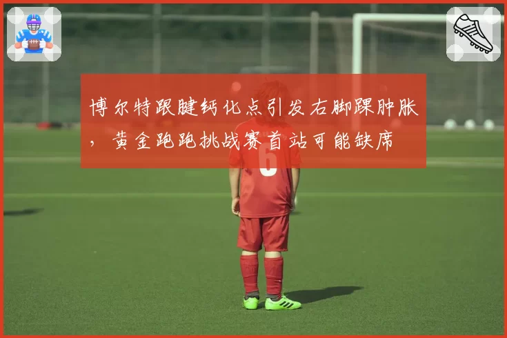 博尔特跟腱钙化点引发右脚踝肿胀,黄金跑跑挑战赛首站可能缺席