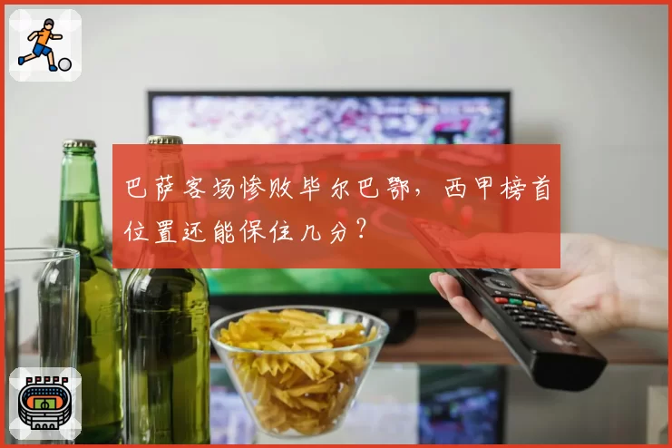 巴萨客场惨败毕尔巴鄂，西甲榜首位置还能保住几分？