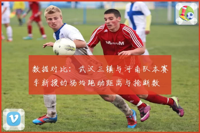 数据对比:武汉三镇与河南队本赛季新援的场均跑动距离与抢断数