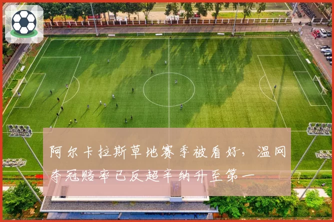 阿尔卡拉斯草地赛季被看好，温网夺冠赔率已反超辛纳升至第一