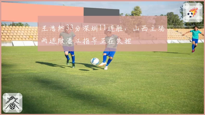 王浩然33分深圳11连胜，山西主场两连败潘江指导正在失控
