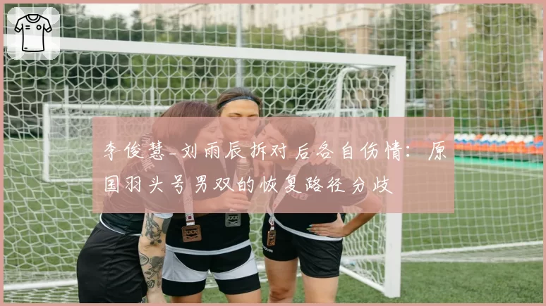 李俊慧_刘雨辰拆对后各自伤情：原国羽头号男双的恢复路径分歧