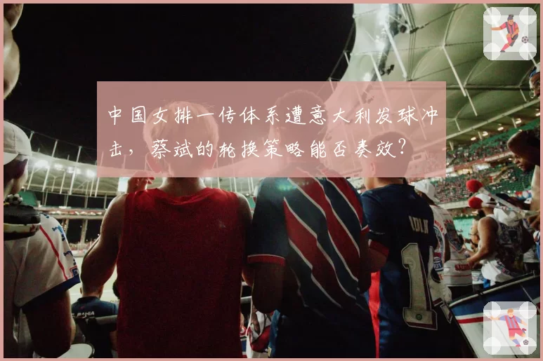 中国女排一传体系遭意大利发球冲击，蔡斌的轮换策略能否奏效？