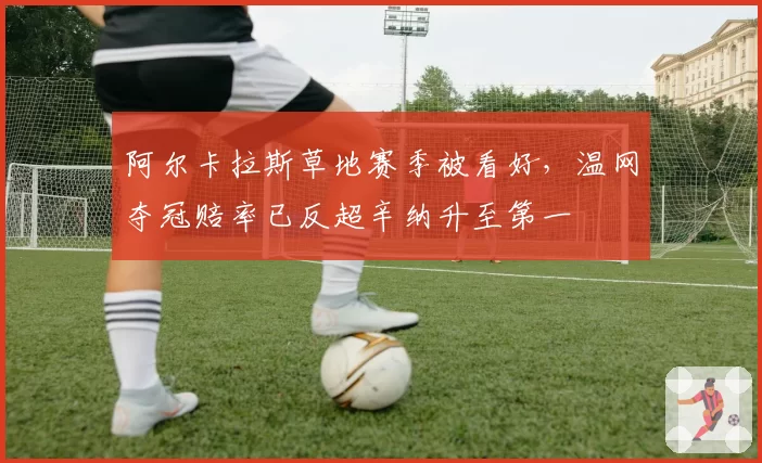 阿尔卡拉斯草地赛季被看好，温网夺冠赔率已反超辛纳升至第一