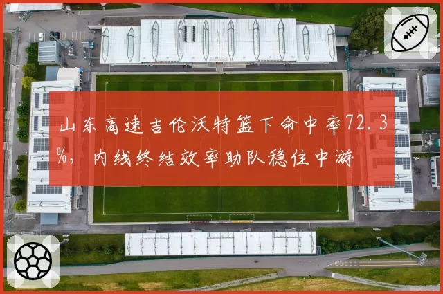 山东高速吉伦沃特篮下命中率72.3%,内线终结效率助队稳住中游
