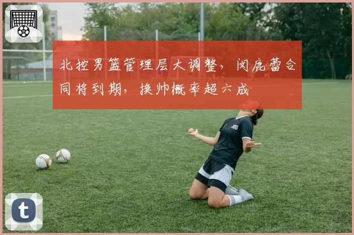 北控男篮管理层大调整，闵鹿蕾合同将到期，换帅概率超六成